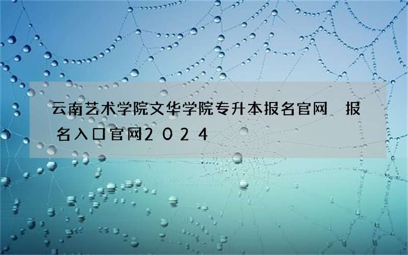 云南艺术学院文华学院专升本报名官网 报名入口官网2024